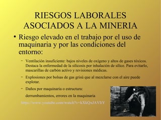 RIESGOS LABORALES
ASOCIADOS A LA MINERIA
●
Riesgo elevado en el trabajo por el uso de
maquinaria y por las condiciones del
entorno:
– Ventilación insuficiente: bajos niveles de oxígeno y altos de gases tóxicos.
Destaca la enfermedad de la silicosis por inhalación de sílice. Para evitarlo,
mascarillas de carbón activo y revisiones médicas.
– Explosiones por bolsas de gas grisú que al mezclarse con el aire puede
explotar.
– Daños por maquinaria o estructura:
derrumbamientos, errores en la maquinaria
https://www.youtube.com/watch?v=kXkQxJAVIiY
 
