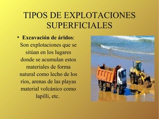 TIPOS DE EXPLOTACIONES
SUPERFICIALES
●
Excavación de áridos:
Son explotaciones que se
sitúan en los lugares
donde se acumulan estos
materiales de forma
natural como lecho de los
ríos, arenas de las playas
material volcánico como
lapilli, etc.
 