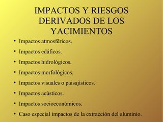 IMPACTOS Y RIESGOS
DERIVADOS DE LOS
YACIMIENTOS
●
Impactos atmosféricos.
●
Impactos edáficos.
●
Impactos hidrológicos.
●
Impactos morfológicos.
●
Impactos visuales o paisajísticos.
●
Impactos acústicos.
●
Impactos socioeconómicos.
●
Caso especial impactos de la extracción del aluminio.
 