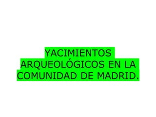 YACIMIENTOS
 ARQUEOLÓGICOS EN LA
COMUNIDAD DE MADRID.
 