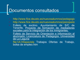 Documentos consultados http://www.fice.deusto.es/nuevosalumnos/pedagogia/salidas/default.asp?lang=SP http://www.fice.deusto.es/nuevosalumnos/psicopedagogia/salidas/default.asp?lang=SP Folleto de exclmo. Ayuntamiento de S/C de Tenerife.  Proyecto de formación de mediadores sociales para la integración de los inmigrantes. Folleto de Servicio de Orientación e Información al alumnado: Licenciatura de Pedagogía. Universidad de La Laguna   file:\\A:\Hispavista  Trabajos Ofertas de Trabajo, bolsa de empleo.htm  