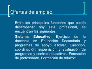 Ofertas de empleo Entre las principales funciones que puede desempeñar hoy este profesional, se encuentran las siguientes:  Sistema Educativo : Ejercicio de la docencia en Educación Secundaria y programas de apoyo escolar. Dirección, coordinación, supervisión y evaluación de programas y centros educativos. Formación de profesorado. Formación de adultos.  