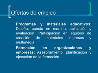 Ofertas de empleo Programas y materiales educativos : Diseño, puesta en marcha, aplicación y evaluación. Participación en equipos de creación de materiales impresos y multimedia.  Formación en organizaciones y empresas : Asesoramiento, planificación y ejecución de la formación.  