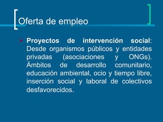 Oferta de empleo Proyectos de intervención social : Desde organismos públicos y entidades privadas (asociaciones y ONGs). Ámbitos de desarrollo comunitario, educación ambiental, ocio y tiempo libre, inserción social y laboral de colectivos desfavorecidos .  