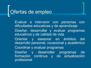 Ofertas de empleo Evaluar e intervenir con personas con dificultades educativas y de aprendizaje  Diseñar, desarrollar y evaluar programas educativos y de calidad de vida  Orientar y asesorar en ámbitos del desarrollo personal, vocacional y académico  Coordinar y evaluar programas  Diseñar y desarrollar programas de formación continua y de actualización profesional  