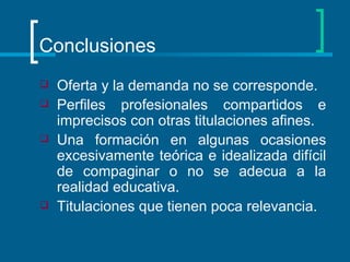 Conclusiones Oferta y la demanda no se corresponde. Perfiles profesionales compartidos e imprecisos con otras titulaciones afines. Una formación en algunas ocasiones excesivamente teórica e idealizada difícil de compaginar o no se adecua a la realidad educativa. Titulaciones que tienen poca relevancia. 