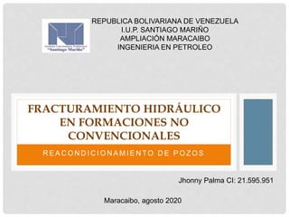 R E A C O N D I C I O N A M I E N T O D E P O Z O S
FRACTURAMIENTO HIDRÁULICO
EN FORMACIONES NO
CONVENCIONALES
REPUBLICA BOLIVARIANA DE VENEZUELA
I.U.P. SANTIAGO MARIÑO
AMPLIACIÓN MARACAIBO
INGENIERIA EN PETROLEO
Jhonny Palma CI: 21.595.951
Maracaibo, agosto 2020
 