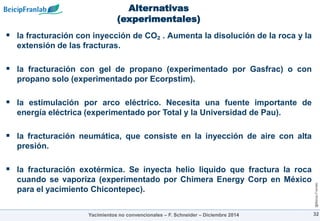 @Beicip-Franlab
Alternativas
(experimentales)
 la fracturación con inyección de CO₂ . Aumenta la disolución de la roca y la
extensión de las fracturas.
 la fracturación con gel de propano (experimentado por Gasfrac) o con
propano solo (experimentado por Ecorpstim).
 la estimulación por arco eléctrico. Necesita una fuente importante de
energía eléctrica (experimentado por Total y la Universidad de Pau).
 la fracturación neumática, que consiste en la inyección de aire con alta
presión.
 la fracturación exotérmica. Se inyecta helio liquido que fractura la roca
cuando se vaporiza (experimentado por Chimera Energy Corp en México
para el yacimiento Chicontepec).
32
Yacimientos no convencionales – F. Schneider – Diciembre 2014
 