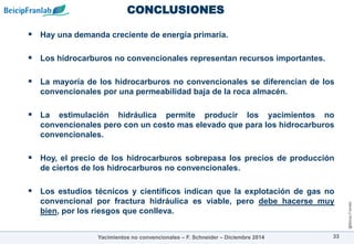 @Beicip-Franlab
CONCLUSIONES
33
 Hay una demanda creciente de energía primaria.
 Los hidrocarburos no convencionales representan recursos importantes.
 La mayoría de los hidrocarburos no convencionales se diferencian de los
convencionales por una permeabilidad baja de la roca almacén.
 La estimulación hidráulica permite producir los yacimientos no
convencionales pero con un costo mas elevado que para los hidrocarburos
convencionales.
 Hoy, el precio de los hidrocarburos sobrepasa los precios de producción
de ciertos de los hidrocarburos no convencionales.
 Los estudios técnicos y científicos indican que la explotación de gas no
convencional por fractura hidráulica es viable, pero debe hacerse muy
bien, por los riesgos que conlleva.
Yacimientos no convencionales – F. Schneider – Diciembre 2014
 