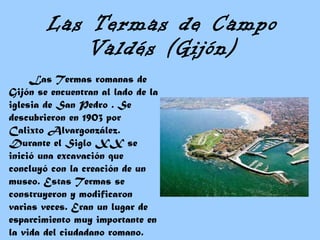 Las Termas de Campo Valdés (Gijón) Las Termas romanas de Gijón se encuentran al lado de la iglesia de San Pedro . Se descubrieron en 1903 por Calixto Alvargonzález. Durante el Siglo XX se inició una excavación que concluyó con la creación de un museo. Estas Termas se construyeron y modificaron varias veces. Eran un lugar de esparcimiento muy importante en la vida del ciudadano romano.  