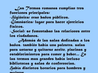 Las Termas romanas cumplían tres funciones principales: -Higiénica: eran baños públicos.  -Gimnástica: lugar para hacer ejercicios físicos.  -Social: se fomentaban las relaciones entre los ciudadanos.   Además de las salas dedicadas a los baños, también había una palestra, salas para untarse y quitarse aceite, piscinas y establecimientos para comer y beber... En las termas mas grandes había incluso bibliotecas y salas de conferencias. Había distintos horarios para hombres y mujeres. 