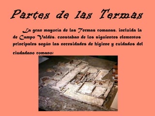 Partes de las Termas La gran mayoría de las Termas romanas, incluida la de Campo Valdés, constaban de los siguientes elementos principales según las necesidades de higiene y cuidados del ciudadano romano:   
