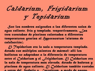 Caldarium, Frigidarium y Tepidarium Son los nombres asignados a las diferentes salas de agua caliente, fría y templada, respectivamente. Las tres constaban de piscinas calentadas a diferentes temperaturas gracias al Hypocaustum (sistema de calefacción). El Tepidarium era la sala a temperatura templada, dotada con múltiples asientos de mármol; allí los bañistas se adaptaban a la diferencia de temperatura entre el Caldarium y el Frigidarium. El Caldarium era la sala de temperatura más elevada, dotada de bañeras y piscinas de agua caliente. El Caldarium también contaba a veces del Sudatio o Laconicum, a modo de sauna.   