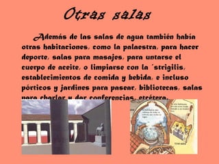 Otras salas Además de las salas de agua también había otras habitaciones, como la palaestra, para hacer deporte, salas para masajes, para untarse el cuerpo de aceite, o limpiarse con la ´strigilis, establecimientos de comida y bebida, e incluso pórticos y jardines para pasear, bibliotecas, salas para charlar y dar conferencias, etcétera. 