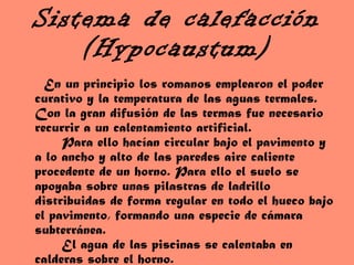 Sistema de calefacción (Hypocaustum) En un principio los romanos emplearon el poder curativo y la temperatura de las aguas termales. Con la gran difusión de las termas fue necesario recurrir a un calentamiento artificial.   Para ello hacían circular bajo el pavimento y a lo ancho y alto de las paredes aire caliente procedente de un horno. Para ello el suelo se apoyaba sobre unas pilastras de ladrillo distribuidas de forma regular en todo el hueco bajo el pavimento, formando una especie de cámara subterránea.   El agua de las piscinas se calentaba en calderas sobre el horno. 