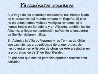 A lo largo de los diferentes encuentros nos hemos fijado en la presencia del mundo romano en España. Si bien no en todos hemos visitado vestigios romanos, sí lo hemos hecho en Barcelona y en Alicante, también los de Alicante, al llegar con antelación suficiente al encuentro de Sevilla, visitaron Itálica. En Asturias la Villa de Veranes y las Termas de Gijón son yacimientos arqueológicos de primer orden, de hecho entran en el listado de obras de Arte a estudiar en la programación de 2º de Bachillerato. Es por esto que nos ha parecido oportuno realizar esta actividad.   Yacimientos romanos   