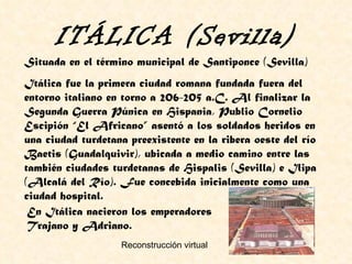 Situada en el término municipal de Santiponce (Sevilla) Itálica fue la primera ciudad romana fundada fuera del entorno italiano en torno a 206-205 a.C. Al finalizar la Segunda Guerra Púnica en Hispania, Publio Cornelio Escipión “El Africano” asentó a los soldados heridos en una ciudad turdetana preexistente en la ribera oeste del río Baetis (Guadalquivir), ubicada a medio camino entre las también ciudades turdetanas de Hispalis (Sevilla) e Ilipa (Alcalá del Río). Fue concebida inicialmente como una ciudad hospital. ITÁLICA (Sevilla) Reconstrucción virtual En Itálica nacieron los emperadores Trajano y Adriano. 
