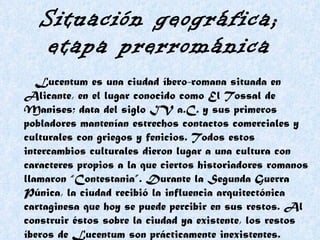 Situación geográfica; etapa prerrománica Lucentum es una ciudad íbero-romana situada en Alicante, en el lugar conocido como El Tossal de Manises; data del siglo IV a.C. y sus primeros pobladores mantenían estrechos contactos comerciales y culturales con griegos y fenicios. Todos estos intercambios culturales dieron lugar a una cultura con caracteres propios a la que ciertos historiadores romanos llamaron “Contestania”. Durante la Segunda Guerra Púnica, la ciudad recibió la influencia arquitectónica cartaginesa que hoy se puede percibir en sus restos. Al construir éstos sobre la ciudad ya existente, los restos íberos de Lucentum son prácticamente inexistentes.   