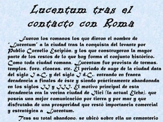Lucentum tras el contacto con Roma Fueron los romanos los que dieron el nombre de “Lucentum” a la ciudad tras la conquista del levante por Publio Cornelio Escipión, y los que construyeron la mayor parte de los restos de lo que hoy forma el conjunto histórico. Como toda ciudad romana, Lucentum fue provista de termas, templos, foro, cloacas, etc. El periodo de auge de la ciudad data del siglo I a.C. y del siglo I d.C., entrando en franca decadencia a finales de éste y siendo prácticamente abandonada en los siglos II y III. El motivo principal de esta decadencia era la vecina ciudad de Ilici (la actual Elche), que poseía una mejor comunicación por tierra y por mar y que disfrutaba de una prosperidad que restó importancia comercial y estratégica a  Lucentum.  Tras su total abandono, se ubicó sobre ella un cementerio musulmán en el siglo X u XI. 