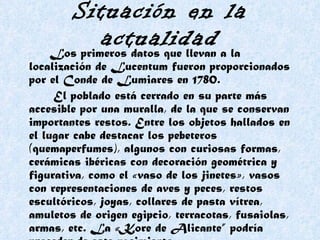 Situación en la actualidad Los primeros datos que llevan a la localización de Lucentum fueron proporcionados por el Conde de Lumiares en 1780.  El poblado está cerrado en su parte más accesible por una muralla, de la que se conservan importantes restos. Entre los objetos hallados en el lugar cabe destacar los pebeteros (quemaperfumes), algunos con curiosas formas, cerámicas ibéricas con decoración geométrica y figurativa, como el «vaso de los jinetes», vasos con representaciones de aves y peces, restos escultóricos, joyas, collares de pasta vítrea, amuletos de origen egipcio, terracotas, fusaiolas, armas, etc. La «Kore de Alicante” podría proceder de este yacimiento.   