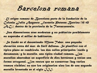 - El origen romano de Barcelona parte de la fundación de la Colonia Julia Augusta Faventia Paterna Barcino (15-10 A.C.), dentro de la provincia de la Tarraconensis. - Sus dimensiones eran modestas y su población posiblemente no superaba el millar de habitantes. - Se fundó en el denominado Mons Taber, una pequeña elevación cerca del mar, de fácil defensa. Se planificó con el típico plano en cuadrícula, las dos calles principales (cardo y decumanus) y la muralla, una típica ciudad romana. Las murallas abarcaban un superficie de diez hectáreas y tenían una forma octogonal. Los restos que se conservan (hay varios tramos visibles) no son los originarios sino los de una segunda muralla levantada en el siglo III.  Barcelona romana 