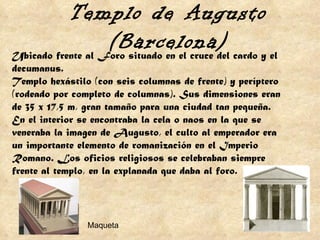 Ubicado frente al Foro situado en el cruce del cardo y el decumanus. Templo hexástilo (con seis columnas de frente) y períptero (rodeado por completo de columnas). Sus dimensiones eran de 35 x 17,5 m, gran tamaño para una ciudad tan pequeña.  En el interior se encontraba la cela o naos en la que se veneraba la imagen de Augusto, el culto al emperador era un importante elemento de romanización en el Imperio Romano. Los oficios religiosos se celebraban siempre frente al templo, en la explanada que daba al foro. Templo de Augusto (Barcelona) Maqueta 