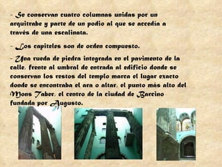 - Se conservan cuatro columnas unidas por un arquitrabe y parte de un podio al que se accedía a través de una escalinata.  - Los capiteles son de orden compuesto. - Una rueda de piedra integrada en el pavimento de la calle, frente al umbral de entrada al edificio donde se conservan los restos del templo marca el lugar exacto donde se encontraba el ara o altar, el punto más alto del Mons Taber, el centro de la ciudad de Barcino fundada por Augusto. 