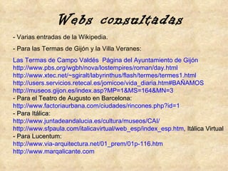 - Varias entradas de la Wikipedia. - Para las Termas de Gijón y la Villa Veranes: Las Termas de Campo Valdés .  Página del Ayuntamiento de Gijón http :// www.pbs.org / wgbh /nova/ lostempires / roman / day.html http :// www.xtec.net / ~sgiralt / labyrinthus /flash/termes/termes1. html http :// users.servicios.retecal.es / jomicoe / vida_diaria.htm#BAÑAMOS   http://museos.gijon.es/index.asp?MP=1&MS=164&MN=3 - Para el Teatro de Augusto en Barcelona: http :// www.factoriaurbana.com /ciudades/ rincones.php?id =1 - Para Itálica: http://www.juntadeandalucia.es/cultura/museos/CAI/ http ://www.sfpaula.com/italicavirtual/web_esp/index_esp.htm ,  Itálica Virtual - Para Lucentum: http :// www.via - arquitectura.net /01_ prem /01p-116. htm http:// www.marqalicante.com Webs consultadas 