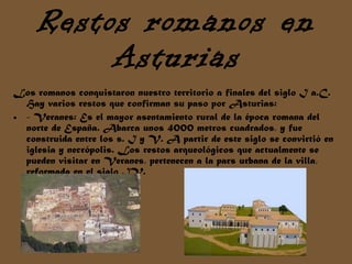Restos romanos en Asturias Los romanos conquistaron nuestro territorio a finales del siglo I a.C. Hay varios restos que confirman su paso por Asturias: - Veranes: Es el mayor asentamiento rural de la época romana del norte de España. Abarca unos 4000 metros cuadrados, y fue construida entre los s. I y V. A partir de este siglo se convirtió en iglesia y necrópolis. Los restos arqueológicos que actualmente se pueden visitar en Veranes, pertenecen a la pars urbana de la villa, reformada en el siglo IV.  