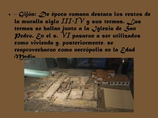 - Gijón: De época romana destaca los restos de la muralla siglo  III-IV  y sus termas. Las termas se hallan junto a la Iglesia de San Pedro. En el s.  VI  pasaron a ser utilizados como vivienda y, posteriormente, se reaprovecharon como necrópolis en la Edad Media. 