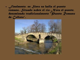 Finalmente, en Siero se halla el puente romano. Situado sobre el río Nora el puente, denominado tradicionalmente "Puente Romano de Colloto“. 
