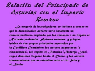 Relación del Principado de Asturias con el Imperio Romano La mayoría de investigadores se inclinan a pensar en que la denominación  astures  sería solamente un convencionalismo empleado por los romanos a su llegada al Noroeste peninsular. Autores romanos  y griegos, hablan de dos grupos principales separados por la Cordillera Cantábrica: los astures augustanos (o cismontanos), con capital en Asturica (Astorga León), cuyos dominios llegaban hasta el Duero, y los astures transmontanos, que se extendían entre el río Sella y el Navia. 