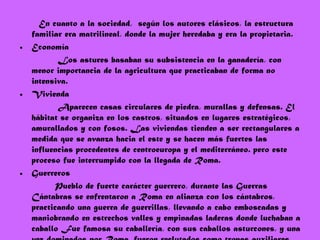 En cuanto a la sociedad,  según los autores clásicos, la estructura familiar era matrilineal, donde la mujer heredaba y era la propietaria.  Economía Los astures basaban su subsistencia en la ganadería, con menor importancia de la agricultura que practicaban de forma no intensiva. Vivienda  Aparecen casas circulares de piedra, murallas y defensas. El hábitat se organiza en los castros, situados en lugares estratégicos, amurallados y con fosos. Las viviendas tienden a ser rectangulares a medida que se avanza hacia el este y se hacen más fuertes las influencias procedentes de centroeuropa y el mediterráneo. pero este proceso fue interrumpido con la llegada de Roma. Guerreros Pueblo de fuerte carácter guerrero, durante las Guerras Cántabras se enfrentaron a Roma en alianza con los cántabros, practicando una guerra de guerrillas, llevando a cabo emboscadas y maniobrando en estrechos valles y empinadas laderas donde luchaban a caballo Fue famosa su caballería, con sus caballos asturcones, y una vez dominados por Roma, fueron reclutados como tropas auxiliares. 