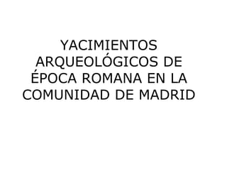 YACIMIENTOS
  ARQUEOLÓGICOS DE
 ÉPOCA ROMANA EN LA
COMUNIDAD DE MADRID
 