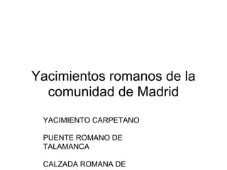 Yacimientos romanos de la
  comunidad de Madrid
 YACIMIENTO CARPETANO

 PUENTE ROMANO DE
 TALAMANCA

 CALZADA ROMANA DE
 