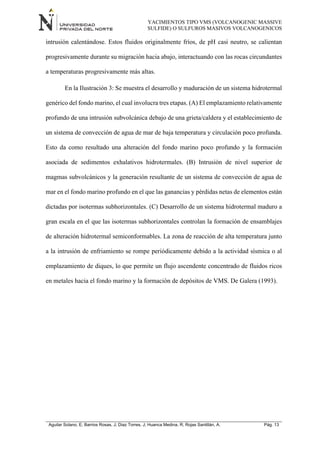 YACIMIENTOS TIPO VMS (VOLCANOGENIC MASSIVE
SULFIDE) O SULFUROS MASIVOS VOLCANOGENICOS
Aguilar Solano, E; Barrios Rosas, J; Diaz Torres, J; Huanca Medina, R; Rojas Santillán, A. Pág. 13
intrusión calentándose. Estos fluidos originalmente fríos, de pH casi neutro, se calientan
progresivamente durante su migración hacia abajo, interactuando con las rocas circundantes
a temperaturas progresivamente más altas.
En la Ilustración 3: Se muestra el desarrollo y maduración de un sistema hidrotermal
genérico del fondo marino, el cual involucra tres etapas. (A) El emplazamiento relativamente
profundo de una intrusión subvolcánica debajo de una grieta/caldera y el establecimiento de
un sistema de convección de agua de mar de baja temperatura y circulación poco profunda.
Esto da como resultado una alteración del fondo marino poco profundo y la formación
asociada de sedimentos exhalativos hidrotermales. (B) Intrusión de nivel superior de
magmas subvolcánicos y la generación resultante de un sistema de convección de agua de
mar en el fondo marino profundo en el que las ganancias y pérdidas netas de elementos están
dictadas por isotermas subhorizontales. (C) Desarrollo de un sistema hidrotermal maduro a
gran escala en el que las isotermas subhorizontales controlan la formación de ensamblajes
de alteración hidrotermal semiconformables. La zona de reacción de alta temperatura junto
a la intrusión de enfriamiento se rompe periódicamente debido a la actividad sísmica o al
emplazamiento de diques, lo que permite un flujo ascendente concentrado de fluidos ricos
en metales hacia el fondo marino y la formación de depósitos de VMS. De Galera (1993).
 