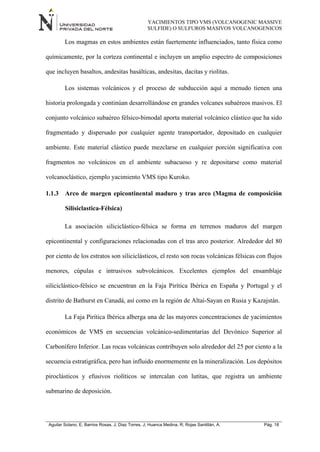YACIMIENTOS TIPO VMS (VOLCANOGENIC MASSIVE
SULFIDE) O SULFUROS MASIVOS VOLCANOGENICOS
Aguilar Solano, E; Barrios Rosas, J; Diaz Torres, J; Huanca Medina, R; Rojas Santillán, A. Pág. 18
Los magmas en estos ambientes están fuertemente influenciados, tanto física como
químicamente, por la corteza continental e incluyen un amplio espectro de composiciones
que incluyen basaltos, andesitas basálticas, andesitas, dacitas y riolitas.
Los sistemas volcánicos y el proceso de subducción aquí a menudo tienen una
historia prolongada y continúan desarrollándose en grandes volcanes subaéreos masivos. El
conjunto volcánico subaéreo félsico-bimodal aporta material volcánico clástico que ha sido
fragmentado y dispersado por cualquier agente transportador, depositado en cualquier
ambiente. Este material clástico puede mezclarse en cualquier porción significativa con
fragmentos no volcánicos en el ambiente subacuoso y re depositarse como material
volcanoclástico, ejemplo yacimiento VMS tipo Kuroko.
1.1.3 Arco de margen epicontinental maduro y tras arco (Magma de composición
Silisiclastica-Félsica)
La asociación siliciclástico-félsica se forma en terrenos maduros del margen
epicontinental y configuraciones relacionadas con el tras arco posterior. Alrededor del 80
por ciento de los estratos son siliciclásticos, el resto son rocas volcánicas félsicas con flujos
menores, cúpulas e intrusivos subvolcánicos. Excelentes ejemplos del ensamblaje
siliciclástico-félsico se encuentran en la Faja Pirítica Ibérica en España y Portugal y el
distrito de Bathurst en Canadá, así como en la región de Altai-Sayan en Rusia y Kazajstán.
La Faja Pirítica Ibérica alberga una de las mayores concentraciones de yacimientos
económicos de VMS en secuencias volcánico-sedimentarias del Devónico Superior al
Carbonífero Inferior. Las rocas volcánicas contribuyen solo alrededor del 25 por ciento a la
secuencia estratigráfica, pero han influido enormemente en la mineralización. Los depósitos
piroclásticos y efusivos riolíticos se intercalan con lutitas, que registra un ambiente
submarino de deposición.
 