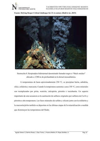 YACIMIENTOS TIPO VMS (VOLCANOGENIC MASSIVE
SULFIDE) O SULFUROS MASIVOS VOLCANOGENICOS
Aguilar Solano, E; Barrios Rosas, J; Diaz Torres, J; Huanca Medina, R; Rojas Santillán, A. Pág. 23
Fuente: Delving Deeper Critical challenges for 21 st century (Ruhl et al., 2015)
Ilustración 8: Respiradero hidrotermal denominado fumador negro o “black smoker”
ubicado a 2.980 m de profundidad en la dorsal mesoatlántica.
A temperaturas de hasta aproximadamente 250 °C, se precipitan barita, anhidrita,
sílice, esfalerita y marcasita. Cuando la temperatura aumenta a unos 350 °C, estos minerales
son reemplazados por pirita, wurtzita, calcopirita, pirrotita e isocubanita. Un aspecto
importante de esta secuencia es la sustitución de sulfuros originales por sulfuros de Cu-Fe y
pirrotita a alta temperatura. Las fases minerales de sulfato y silicato junto con la esfalerita y
la marcasita/pirita también se depositan en las últimas etapas de la mineralización a medida
que disminuyen las temperaturas del fluido.
 
