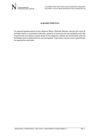 YACIMIENTOS TIPO VMS (VOLCANOGENIC MASSIVE
SULFIDE) O SULFUROS MASIVOS VOLCANOGENICOS
Aguilar Solano, E; Barrios Rosas, J; Diaz Torres, J; Huanca Medina, R; Rojas Santillán, A. Pág. 3
AGRADECIMIENTO
Un especial agradecimiento al Ing. Barboza Mejía, Abelardo Melanio, docente del curso de
geología minera y yacimientos minerales, quien en el transcurso de esta unidad ha motivado
e incentivado en nosotros el gusto de por la investigación, además nos ha brindado todas las
facilidades para la elaboración de esta monografía. Expresamos nuestra sincera gratitud por
las sugerencias realizadas.
 