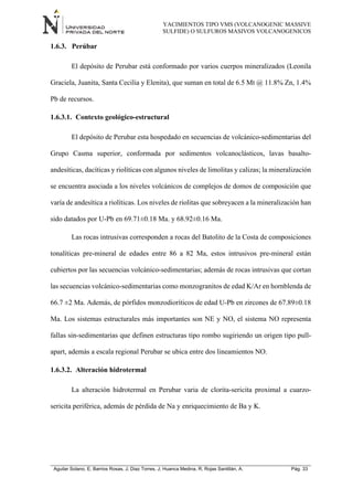 YACIMIENTOS TIPO VMS (VOLCANOGENIC MASSIVE
SULFIDE) O SULFUROS MASIVOS VOLCANOGENICOS
Aguilar Solano, E; Barrios Rosas, J; Diaz Torres, J; Huanca Medina, R; Rojas Santillán, A. Pág. 33
1.6.3. Perúbar
El depósito de Perubar está conformado por varios cuerpos mineralizados (Leonila
Graciela, Juanita, Santa Cecilia y Elenita), que suman en total de 6.5 Mt @ 11.8% Zn, 1.4%
Pb de recursos.
1.6.3.1. Contexto geológico-estructural
El depósito de Perubar esta hospedado en secuencias de volcánico-sedimentarias del
Grupo Casma superior, conformada por sedimentos volcanoclásticos, lavas basalto-
andesíticas, dacíticas y riolíticas con algunos niveles de limolitas y calizas; la mineralización
se encuentra asociada a los niveles volcánicos de complejos de domos de composición que
varía de andesítica a riolíticas. Los niveles de riolitas que sobreyacen a la mineralización han
sido datados por U-Pb en 69.71±0.18 Ma. y 68.92±0.16 Ma.
Las rocas intrusivas corresponden a rocas del Batolito de la Costa de composiciones
tonalíticas pre-mineral de edades entre 86 a 82 Ma, estos intrusivos pre-mineral están
cubiertos por las secuencias volcánico-sedimentarias; además de rocas intrusivas que cortan
las secuencias volcánico-sedimentarias como monzogranitos de edad K/Ar en hornblenda de
66.7 ±2 Ma. Además, de pórfidos monzodioríticos de edad U-Pb en zircones de 67.89±0.18
Ma. Los sistemas estructurales más importantes son NE y NO, el sistema NO representa
fallas sin-sedimentarias que definen estructuras tipo rombo sugiriendo un origen tipo pull-
apart, además a escala regional Perubar se ubica entre dos lineamientos NO.
1.6.3.2. Alteración hidrotermal
La alteración hidrotermal en Perubar varia de clorita-sericita proximal a cuarzo-
sericita periférica, además de pérdida de Na y enriquecimiento de Ba y K.
 