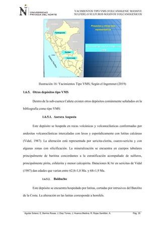 YACIMIENTOS TIPO VMS (VOLCANOGENIC MASSIVE
SULFIDE) O SULFUROS MASIVOS VOLCANOGENICOS
Aguilar Solano, E; Barrios Rosas, J; Diaz Torres, J; Huanca Medina, R; Rojas Santillán, A. Pág. 35
Ilustración 16: Yacimientos Tipo VMS; Según el Ingemmet (2019)
1.6.5. Otros depósitos tipo VMS
Dentro de la sub-cuenca Cañete existen otros depósitos comúnmente señalados en la
bibliografía como tipo VMS:
1.6.5.1. Aurora Augusta
Este depósito se hospeda en rocas volcánicas y volcanoclásticas conformadas por
andesitas volcanoclásticas intercaladas con lavas y esporádicamente con lutitas calcáreas
(Vidal, 1987). La alteración está representada por sericita-clorita, cuarzo-sericita y con
algunas zonas con silicificación. La mineralización se encuentra en cuerpos tabulares
principalmente de baritina concordantes a la estratificación acompañado de sulfuros,
principalmente pirita, esfalerita y menor calcopirita. Dataciones K/Ar en sericitas de Vidal
(1987) dan edades que varían entre 62,8±1,8 Ma. y 68±1,9 Ma.
1.6.5.2. Balducho
Este depósito se encuentra hospedado por lutitas, cortadas por intrusivos del Batolito
de la Costa. La alteración en las lutitas corresponde a hornfels.
 