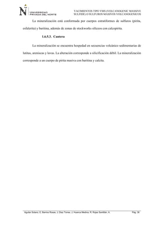 YACIMIENTOS TIPO VMS (VOLCANOGENIC MASSIVE
SULFIDE) O SULFUROS MASIVOS VOLCANOGENICOS
Aguilar Solano, E; Barrios Rosas, J; Diaz Torres, J; Huanca Medina, R; Rojas Santillán, A. Pág. 36
La mineralización está conformada por cuerpos estratiformes de sulfuros (pirita,
esfalerita) y baritina, además de zonas de stockworks silíceos con calcopirita.
1.6.5.3. Cantera
La mineralización se encuentra hospedad en secuencias volcánico sedimentarias de
lutitas, areniscas y lavas. La alteración corresponde a silicificación débil. La mineralización
corresponde a un cuerpo de pirita masiva con baritina y calcita.
 