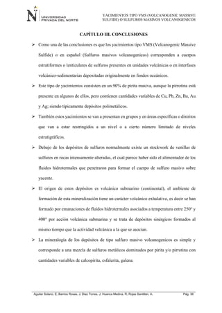 YACIMIENTOS TIPO VMS (VOLCANOGENIC MASSIVE
SULFIDE) O SULFUROS MASIVOS VOLCANOGENICOS
Aguilar Solano, E; Barrios Rosas, J; Diaz Torres, J; Huanca Medina, R; Rojas Santillán, A. Pág. 38
CAPÍTULO III. CONCLUSIONES
 Como una de las conclusiones es que los yacimientos tipo VMS (Volcanogenic Massive
Sulfide) o en español (Sulfuros masivos volcanogenicos) corresponden a cuerpos
estratiformes o lenticulares de sulfuros presentes en unidades volcánicas o en interfases
volcánico-sedimentarias depositadas originalmente en fondos oceánicos.
 Este tipo de yacimientos consisten en un 90% de pirita masiva, aunque la pirrotina está
presente en algunos de ellos, pero contienen cantidades variables de Cu, Pb, Zn, Ba, Au
y Ag; siendo típicamente depósitos polimetálicos.
 También estos yacimientos se van a presentan en grupos y en áreas específicas o distritos
que van a estar restringidos a un nivel o a cierto número limitado de niveles
estratigráficos.
 Debajo de los depósitos de sulfuros normalmente existe un stockwork de venillas de
sulfuros en rocas intensamente alteradas, el cual parece haber sido el alimentador de los
fluidos hidrotermales que penetraron para formar el cuerpo de sulfuro masivo sobre
yacente.
 El origen de estos depósitos es volcánico submarino (continental), el ambiente de
formación de esta mineralización tiene un carácter volcánico exhalativo, es decir se han
formado por emanaciones de fluidos hidrotermales asociados a temperatura entre 250° y
400° por acción volcánica submarina y se trata de depósitos sinérgicos formados al
mismo tiempo que la actividad volcánica a la que se asocian.
 La mineralogía de los depósitos de tipo sulfuro masivo volcanogenicos es simple y
corresponde a una mezcla de sulfuros metálicos dominados por pirita y/o pirrotina con
cantidades variables de calcopirita, esfalerita, galena.
 
