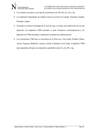 YACIMIENTOS TIPO VMS (VOLCANOGENIC MASSIVE
SULFIDE) O SULFUROS MASIVOS VOLCANOGENICOS
Aguilar Solano, E; Barrios Rosas, J; Diaz Torres, J; Huanca Medina, R; Rojas Santillán, A. Pág. 39
 Los metales asociados a este tipo de yacimientos son: Pb, Zn, Cu, Au y Ag.
 Los depósitos importantes de sulfuros masivos ocurren en Canadá, Tasmania, España,
Portugal y Japón.
 Teniendo en cuenta la litología de la roca de caja, se tienen una subdivisión de los dos
depósitos: Los depósitos VMS asociados a rocas volcánicas (volcanogénicos) y los
depósitos de VMS asociados a sedimentos (exhalativos sedimentarios).
 Los yacimientos VMS que se encuentran en el Perú son: Cerro lindo, Perúbar, Palma,
Aurora Augusta, Balducho, Cantera, siendo el depósito Cerro lindo, el depósito VMS
más importante del país con minerales explotables como Cu, Zn, Pb y Ag.
 