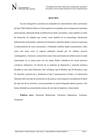 YACIMIENTOS TIPO VMS (VOLCANOGENIC MASSIVE
SULFIDE) O SULFUROS MASIVOS VOLCANOGENICOS
Aguilar Solano, E; Barrios Rosas, J; Diaz Torres, J; Huanca Medina, R; Rojas Santillán, A. Pág. 4
RESUMEN
En esta monografía se presenta un compendio de conocimientos sobre yacimientos
del tipo VMS (Sulfuros Masivos Vulcanogénicos) recopilados de investigaciones realizados
anteriormente; abarcando desde la definición de dicho yacimiento, como también su modo
de formación, los subtipos que existen, como también así su mineralogía, alteraciones
hidrotermales relacionadas, ambientes de formación, asimismo dando a conocer la guía para
la determinación de estos yacimientos y finalmente también dando conocimientos sobre
como esta actúa como el impacto ambiental causado por los sulfuros masivos
vulcanogénicos. Asimismo, conoceremos como estos yacimientos de sulfuros masivos están
relacionados en su mayor parte con las etapas finales exhalativas de ciertos procesos
volcánicos submarinos. En función de su ambiente de deposición y situación tectónica
dividida en cinco tipos diferentes: tipo I (Chipre); tipo II (Besha); tipo III (Kuroko) y tipo
IV (norando o primitivos) y finalmente el tipo V perteneciente al Sedex. La información
obtenida sobre este tipo de yacimiento se dio gracias a una exhaustiva recopilación de datos
de cada uno de los artículos y tesis presentadas en nuestra búsqueda además gracias a ello
hemos obtenido un conocimiento extenso de este tipo de depósito y relacionados.
Palabras clave: Alteración Hidrotermal, Volcánicos Submarinos, Tectónica,
Formación.
 