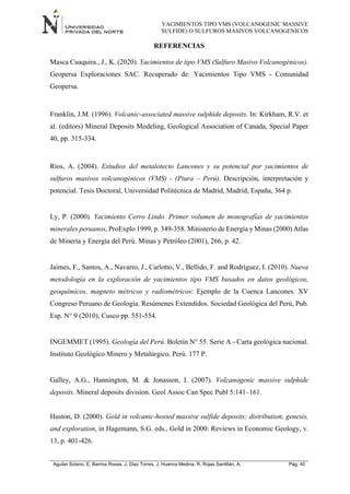 YACIMIENTOS TIPO VMS (VOLCANOGENIC MASSIVE
SULFIDE) O SULFUROS MASIVOS VOLCANOGENICOS
Aguilar Solano, E; Barrios Rosas, J; Diaz Torres, J; Huanca Medina, R; Rojas Santillán, A. Pág. 40
REFERENCIAS
Masca Cuaquira., J., K. (2020). Yacimientos de tipo VMS (Sulfuro Masivo Volcanogénicos).
Geopersa Exploraciones SAC. Recuperado de: Yacimientos Tipo VMS - Comunidad
Geopersa.
Franklin, J.M. (1996). Volcanic-associated massive sulphide deposits. In: Kirkham, R.V. et
al. (editors) Mineral Deposits Modeling, Geological Association of Canada, Special Paper
40, pp. 315-334.
Ríos, A. (2004). Estudios del metalotecto Lancones y su potencial por yacimientos de
sulfuros masivos volcanogénicos (VMS) - (Piura – Perú). Descripción, interpretación y
potencial. Tesis Doctoral, Universidad Politécnica de Madrid, Madrid, España, 364 p.
Ly, P. (2000). Yacimiento Cerro Lindo. Primer volumen de monografías de yacimientos
minerales peruanos, ProExplo 1999, p. 349-358. Ministerio de Energía y Minas (2000) Atlas
de Minería y Energía del Perú. Minas y Petróleo (2001), 266, p. 42.
Jaimes, F., Santos, A., Navarro, J., Carlotto, V., Bellido, F. and Rodríguez, I. (2010). Nueva
metodología en la exploración de yacimientos tipo VMS basados en datos geológicos,
geoquímicos, magneto métricos y radiométricos: Ejemplo de la Cuenca Lancones. XV
Congreso Peruano de Geología. Resúmenes Extendidos. Sociedad Geológica del Perú, Pub.
Esp. N° 9 (2010), Cusco pp. 551-554.
INGEMMET (1995). Geología del Perú. Boletín N° 55. Serie A - Carta geológica nacional.
Instituto Geológico Minero y Metalúrgico. Perú. 177 P.
Galley, A.G., Hannington, M. & Jonasson, I. (2007). Volcanogenic massive sulphide
deposits. Mineral deposits division. Geol Assoc Can Spec Publ 5:141–161.
Huston, D. (2000). Gold in volcanic-hosted massive sulfide deposits; distribution, genesis,
and exploration, in Hagemann, S.G. eds., Gold in 2000: Reviews in Economic Geology, v.
13, p. 401-426.
 