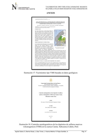 YACIMIENTOS TIPO VMS (VOLCANOGENIC MASSIVE
SULFIDE) O SULFUROS MASIVOS VOLCANOGENICOS
Aguilar Solano, E; Barrios Rosas, J; Diaz Torres, J; Huanca Medina, R; Rojas Santillán, A. Pág. 41
ANEXOS
Ilustración 17: Yacimientos tipo VMS basadas en datos geológicos
Ilustración 18: Controles metalogenéticos de los depósitos de sulfuros masivos
volcanogenicos (VMS) en la cuenca Casma. Subcuenca Cañete, Perú
 