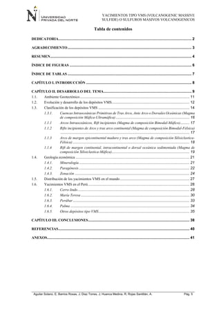 YACIMIENTOS TIPO VMS (VOLCANOGENIC MASSIVE
SULFIDE) O SULFUROS MASIVOS VOLCANOGENICOS
Aguilar Solano, E; Barrios Rosas, J; Diaz Torres, J; Huanca Medina, R; Rojas Santillán, A. Pág. 5
Tabla de contenidos
DEDICATORIA.................................................................................................................................. 2
AGRADECIMIENTO......................................................................................................................... 3
RESUMEN.......................................................................................................................................... 4
ÍNDICE DE FIGURAS ....................................................................................................................... 6
ÍNDICE DE TABLAS ......................................................................................................................... 7
CAPÍTULO I. INTRODUCCIÓN ....................................................................................................... 8
CAPÍTULO II. DESARROLLO DEL TEMA...................................................................................... 9
1.1. Ambiente Geotectónico........................................................................................................... 11
1.2. Evolución y desarrollo de los depósitos VMS............................................................................ 12
1.3. Clasificación de los depósitos VMS ......................................................................................... 14
1.3.1. Cuencas Intraoceánicas Primitivas de Tras Arco, Ante Arco o Dorsales Oceánicas (Magma
de composición Máfica-Ultramáfica)........................................................................ 16
1.1.1 Arcos Intraoceánicos, Rift incipientes (Magma de composición Bimodal-Máfico)......... 17
1.1.2 Rifts incipientes de Arco y tras arco continental (Magma de composición Bimodal-Félsica)
.............................................................................................................................. 17
1.1.3 Arco de margen epicontinental maduro y tras arco (Magma de composición Silisiclastica-
Félsica) .................................................................................................................. 18
1.1.4 Rift de margen continental, intracontinental o dorsal oceánica sedimentada (Magma de
composición Silisiclastica-Máfica)............................................................................ 19
1.4. Geología económica ............................................................................................................... 21
1.4.1. Mineralogía............................................................................................................ 21
1.4.2. Paragénesis............................................................................................................ 22
1.4.3. Zonación ................................................................................................................ 24
1.5. Distribución de los yacimientos VMS en el mundo.................................................................... 27
1.6. Yacimientos VMS en el Perú................................................................................................... 28
1.6.1. Cerro lindo............................................................................................................. 28
1.6.2. María Teresa .......................................................................................................... 30
1.6.3. Perúbar.................................................................................................................. 33
1.6.4. Palma .................................................................................................................... 34
1.6.5. Otros depósitos tipo VMS......................................................................................... 35
CAPÍTULO III. CONCLUSIONES................................................................................................... 38
REFERENCIAS................................................................................................................................ 40
ANEXOS........................................................................................................................................... 41
 