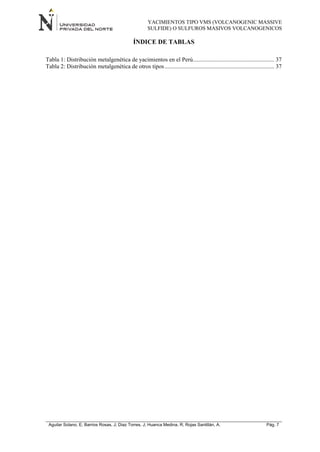 YACIMIENTOS TIPO VMS (VOLCANOGENIC MASSIVE
SULFIDE) O SULFUROS MASIVOS VOLCANOGENICOS
Aguilar Solano, E; Barrios Rosas, J; Diaz Torres, J; Huanca Medina, R; Rojas Santillán, A. Pág. 7
ÍNDICE DE TABLAS
Tabla 1: Distribución metalgenética de yacimientos en el Perú....................................................... 37
Tabla 2: Distribución metalgenética de otros tipos.......................................................................... 37
 