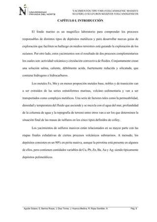 YACIMIENTOS TIPO VMS (VOLCANOGENIC MASSIVE
SULFIDE) O SULFUROS MASIVOS VOLCANOGENICOS
Aguilar Solano, E; Barrios Rosas, J; Diaz Torres, J; Huanca Medina, R; Rojas Santillán, A. Pág. 8
CAPÍTULO I. INTRODUCCIÓN
El fondo marino es un magnífico laboratorio para comprender los procesos
responsables de distintos tipos de depósitos metálicos y para desarrollar nuevas guías de
exploración que faciliten su hallazgo en medios terrestres está guiando la exploración de los
océanos. Por otro lado, estos yacimientos son el resultado de dos procesos complementarios
los cuales son: actividad volcánica y circulación convectiva de fluidos. Conjuntamente crean
una solución salina, caliente, débilmente acida, fuertemente reducida y silicatada, que
contiene hidrogeno e hidrocarburos.
Los metales Fe, Mn y en menor proporción metales base, nobles y de transición van
a ser extraídos de las series estratiformes marinas, volcáno–sedimentaria y van a ser
transportados como complejos metálicos. Una serie de factores tales como la permeabilidad,
densidad y temperatura del fluido que asciende y se mezcla con el agua del mar, profundidad
de la columna de agua y la topografía de terreno entre otros van a ser los que determinen la
situación final de las masas de sulfuros en los cinco tipos definidos de colley.
Los yacimientos de sulfuros masivos están relacionados en su mayor parte con las
etapas finales exhalativas de ciertos procesos volcánicos submarinos. A menudo, los
depósitos consisten en un 90% en pirita masiva, aunque la pirrotina está presente en algunos
de ellos, pero contienen cantidades variables de Cu, Pb, Zn, Ba, Au y Ag; siendo típicamente
depósitos polimetálicos.
 